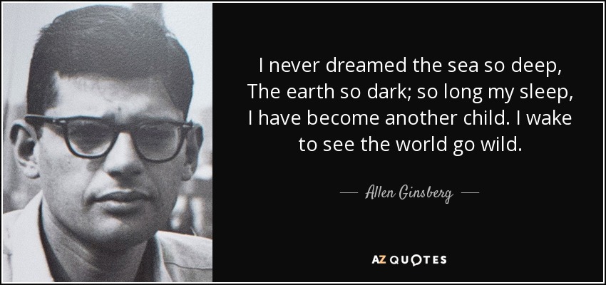 I never dreamed the sea so deep, The earth so dark; so long my sleep, I have become another child. I wake to see the world go wild. - Allen Ginsberg