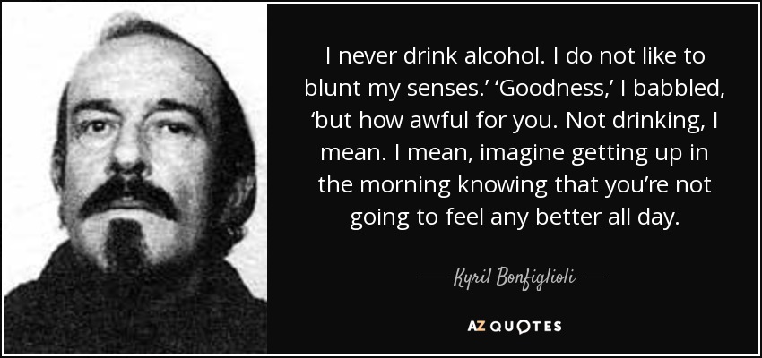 I never drink alcohol. I do not like to blunt my senses.’ ‘Goodness,’ I babbled, ‘but how awful for you. Not drinking, I mean. I mean, imagine getting up in the morning knowing that you’re not going to feel any better all day. - Kyril Bonfiglioli