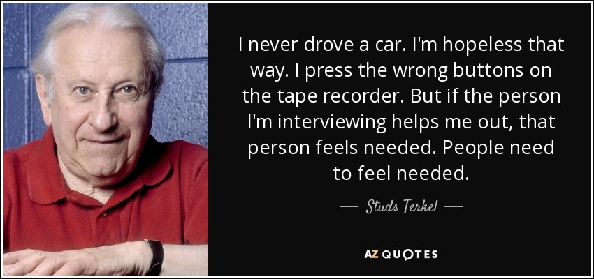 I never drove a car. I'm hopeless that way. I press the wrong buttons on the tape recorder. But if the person I'm interviewing helps me out, that person feels needed. People need to feel needed. - Studs Terkel