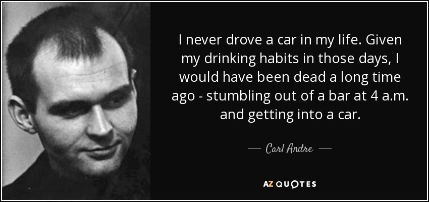 I never drove a car in my life. Given my drinking habits in those days, I would have been dead a long time ago - stumbling out of a bar at 4 a.m. and getting into a car. - Carl Andre