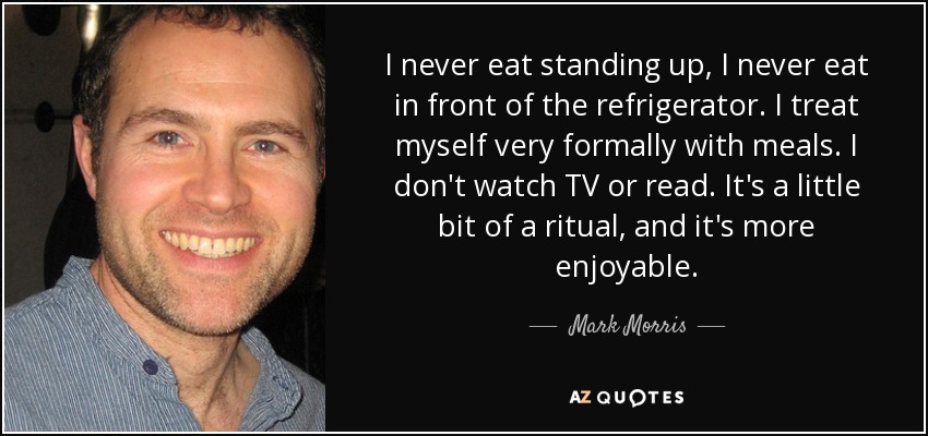 I never eat standing up, I never eat in front of the refrigerator. I treat myself very formally with meals. I don't watch TV or read. It's a little bit of a ritual, and it's more enjoyable. - Mark Morris