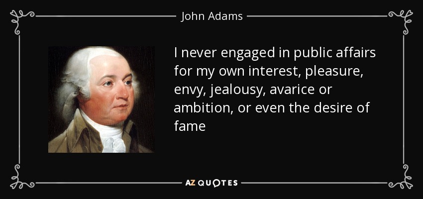 I never engaged in public affairs for my own interest, pleasure, envy, jealousy, avarice or ambition, or even the desire of fame - John Adams