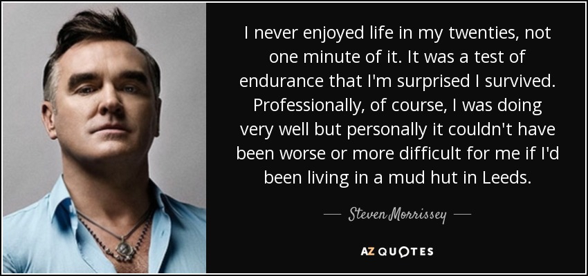 I never enjoyed life in my twenties, not one minute of it. It was a test of endurance that I'm surprised I survived. Professionally, of course, I was doing very well but personally it couldn't have been worse or more difficult for me if I'd been living in a mud hut in Leeds. - Steven Morrissey