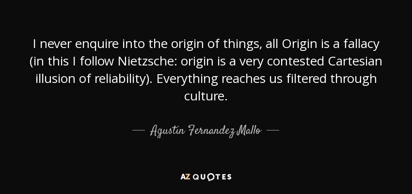 I never enquire into the origin of things, all Origin is a fallacy (in this I follow Nietzsche: origin is a very contested Cartesian illusion of reliability). Everything reaches us filtered through culture. - Agustin Fernandez Mallo