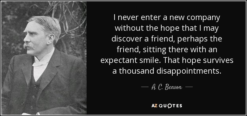 I never enter a new company without the hope that I may discover a friend, perhaps the friend, sitting there with an expectant smile. That hope survives a thousand disappointments. - A. C. Benson