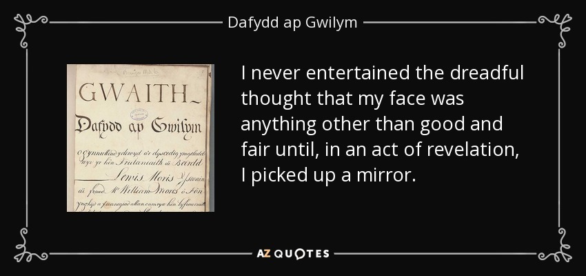 I never entertained the dreadful thought that my face was anything other than good and fair until, in an act of revelation, I picked up a mirror. - Dafydd ap Gwilym