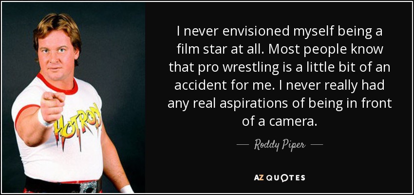 I never envisioned myself being a film star at all. Most people know that pro wrestling is a little bit of an accident for me. I never really had any real aspirations of being in front of a camera. - Roddy Piper
