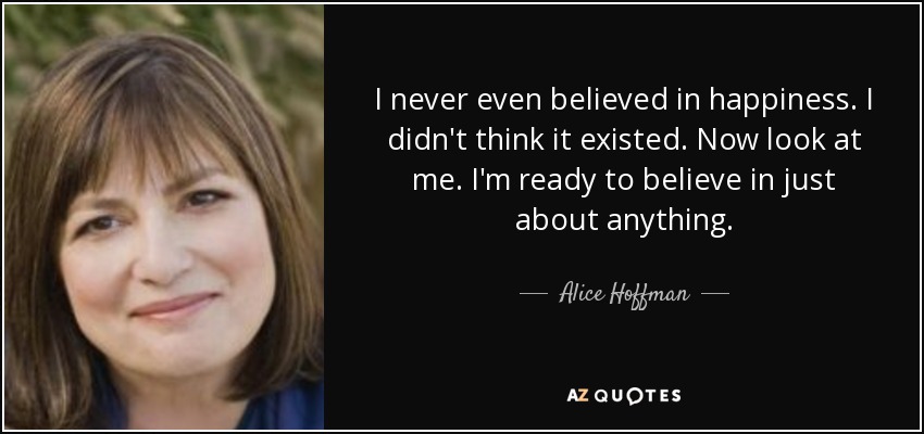 I never even believed in happiness. I didn't think it existed. Now look at me. I'm ready to believe in just about anything. - Alice Hoffman