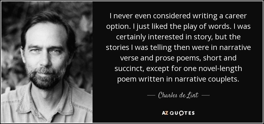 I never even considered writing a career option. I just liked the play of words. I was certainly interested in story, but the stories I was telling then were in narrative verse and prose poems, short and succinct, except for one novel-length poem written in narrative couplets. - Charles de Lint