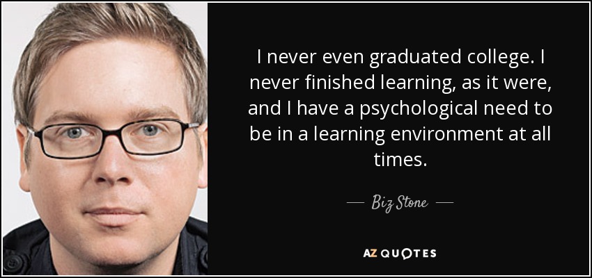 I never even graduated college. I never finished learning, as it were, and I have a psychological need to be in a learning environment at all times. - Biz Stone