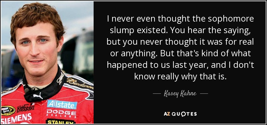 I never even thought the sophomore slump existed. You hear the saying, but you never thought it was for real or anything. But that's kind of what happened to us last year, and I don't know really why that is. - Kasey Kahne