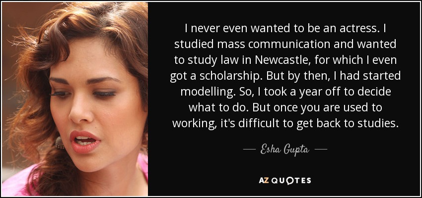 I never even wanted to be an actress. I studied mass communication and wanted to study law in Newcastle, for which I even got a scholarship. But by then, I had started modelling. So, I took a year off to decide what to do. But once you are used to working, it's difficult to get back to studies. - Esha Gupta