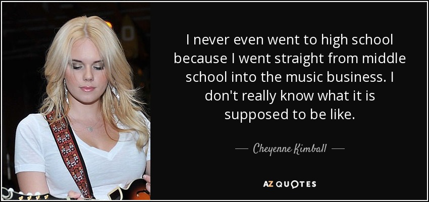 I never even went to high school because I went straight from middle school into the music business. I don't really know what it is supposed to be like. - Cheyenne Kimball