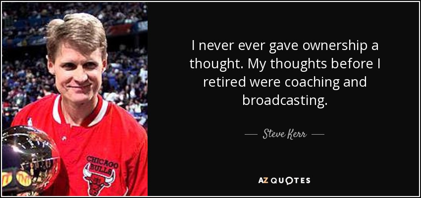 I never ever gave ownership a thought. My thoughts before I retired were coaching and broadcasting. - Steve Kerr