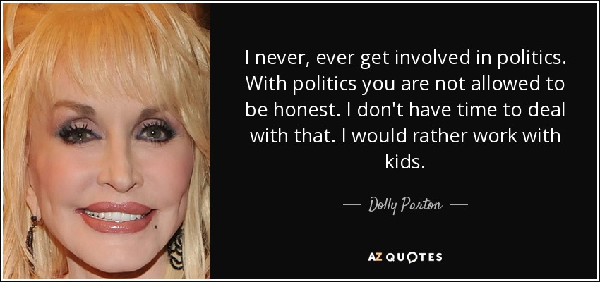 I never, ever get involved in politics. With politics you are not allowed to be honest. I don't have time to deal with that. I would rather work with kids. - Dolly Parton