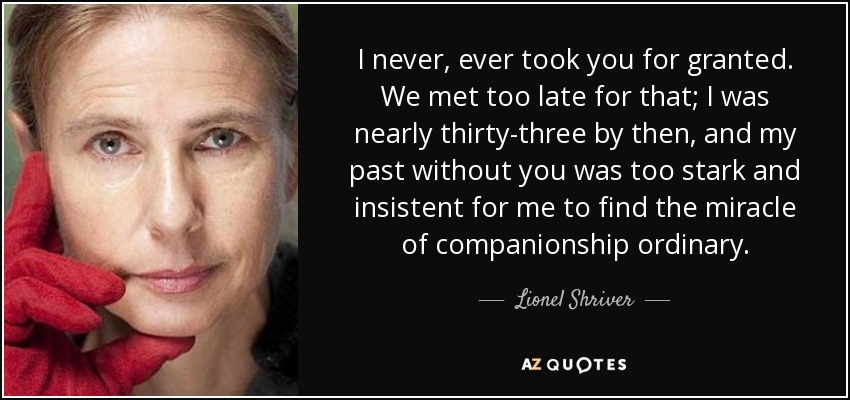 I never, ever took you for granted. We met too late for that; I was nearly thirty-three by then, and my past without you was too stark and insistent for me to find the miracle of companionship ordinary. - Lionel Shriver