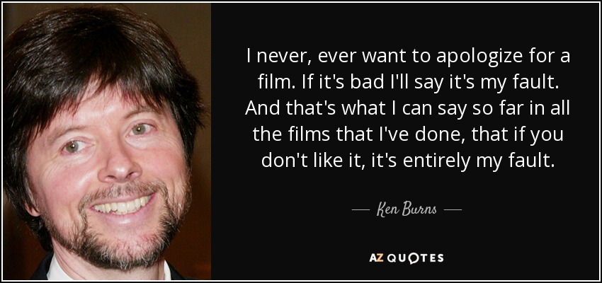 I never, ever want to apologize for a film. If it's bad I'll say it's my fault. And that's what I can say so far in all the films that I've done, that if you don't like it, it's entirely my fault. - Ken Burns