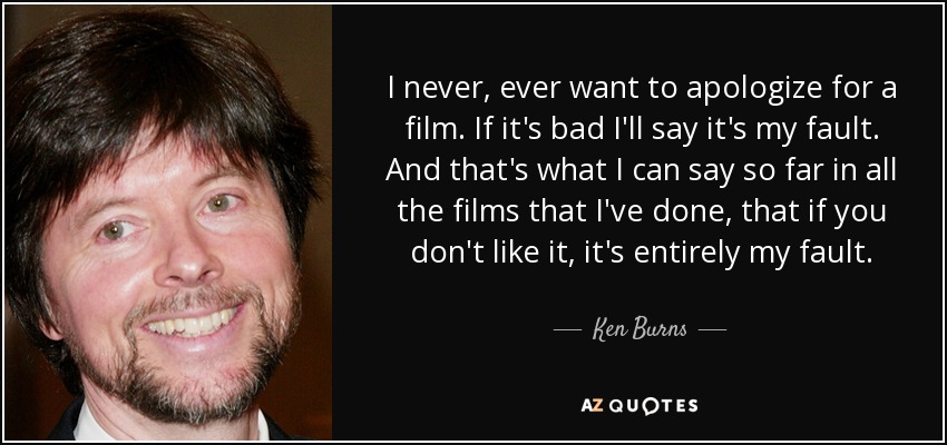 I never, ever want to apologize for a film. If it's bad I'll say it's my fault. And that's what I can say so far in all the films that I've done, that if you don't like it, it's entirely my fault. - Ken Burns