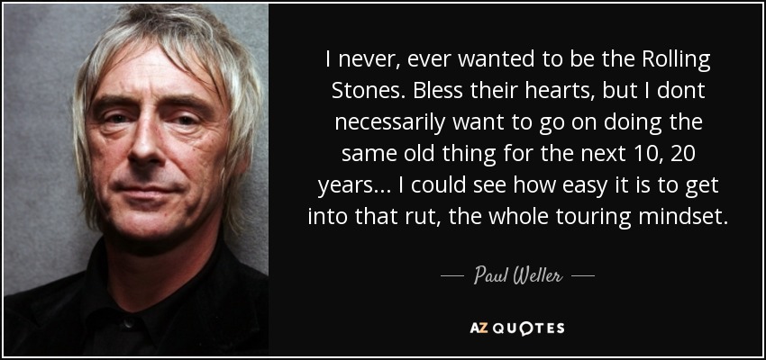 I never, ever wanted to be the Rolling Stones. Bless their hearts, but I dont necessarily want to go on doing the same old thing for the next 10, 20 years... I could see how easy it is to get into that rut, the whole touring mindset. - Paul Weller