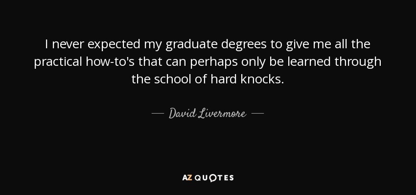 I never expected my graduate degrees to give me all the practical how-to's that can perhaps only be learned through the school of hard knocks. - David Livermore
