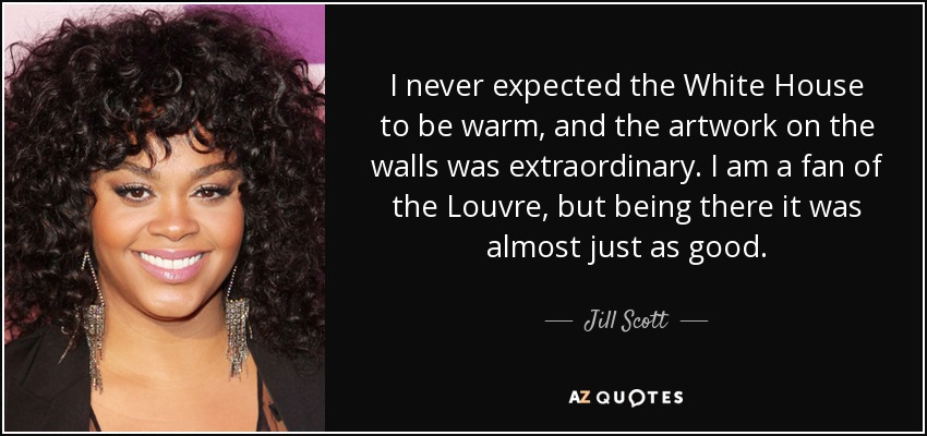 I never expected the White House to be warm, and the artwork on the walls was extraordinary. I am a fan of the Louvre, but being there it was almost just as good. - Jill Scott