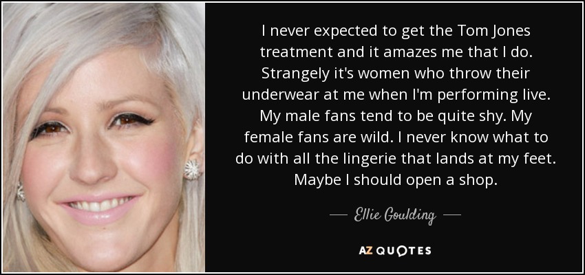 I never expected to get the Tom Jones treatment and it amazes me that I do. Strangely it's women who throw their underwear at me when I'm performing live. My male fans tend to be quite shy. My female fans are wild. I never know what to do with all the lingerie that lands at my feet. Maybe I should open a shop. - Ellie Goulding