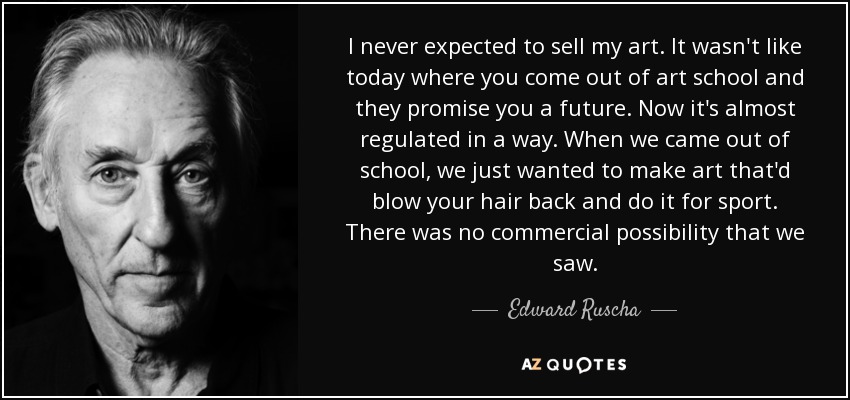 I never expected to sell my art. It wasn't like today where you come out of art school and they promise you a future. Now it's almost regulated in a way. When we came out of school, we just wanted to make art that'd blow your hair back and do it for sport. There was no commercial possibility that we saw. - Edward Ruscha