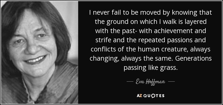I never fail to be moved by knowing that the ground on which I walk is layered with the past- with achievement and strife and the repeated passions and conflicts of the human creature, always changing, always the same. Generations passing like grass. - Eva Hoffman