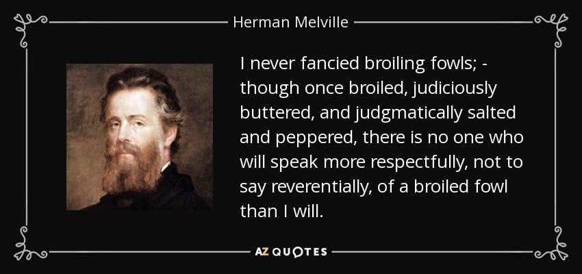 I never fancied broiling fowls; - though once broiled, judiciously buttered, and judgmatically salted and peppered, there is no one who will speak more respectfully, not to say reverentially, of a broiled fowl than I will. - Herman Melville