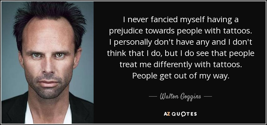 I never fancied myself having a prejudice towards people with tattoos. I personally don't have any and I don't think that I do, but I do see that people treat me differently with tattoos. People get out of my way. - Walton Goggins