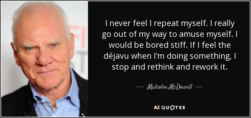 I never feel I repeat myself. I really go out of my way to amuse myself. I would be bored stiff. If I feel the déjavu when I'm doing something, I stop and rethink and rework it. - Malcolm McDowell