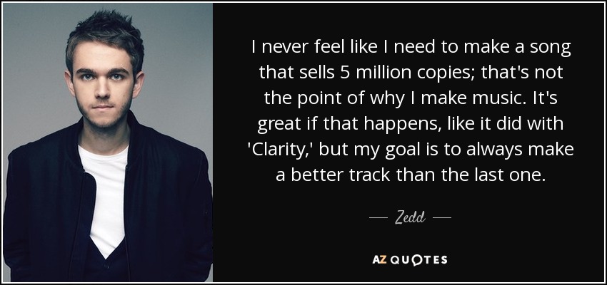 I never feel like I need to make a song that sells 5 million copies; that's not the point of why I make music. It's great if that happens, like it did with 'Clarity,' but my goal is to always make a better track than the last one. - Zedd