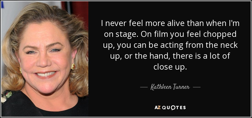 I never feel more alive than when I'm on stage. On film you feel chopped up, you can be acting from the neck up, or the hand, there is a lot of close up. - Kathleen Turner