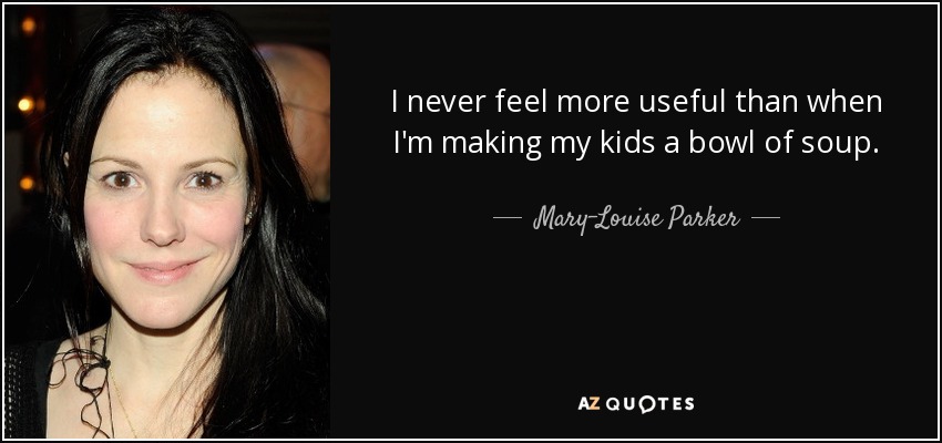 I never feel more useful than when I'm making my kids a bowl of soup. - Mary-Louise Parker