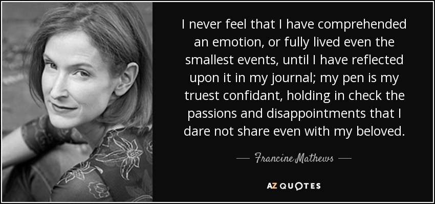 I never feel that I have comprehended an emotion, or fully lived even the smallest events, until I have reflected upon it in my journal; my pen is my truest confidant, holding in check the passions and disappointments that I dare not share even with my beloved. - Francine Mathews