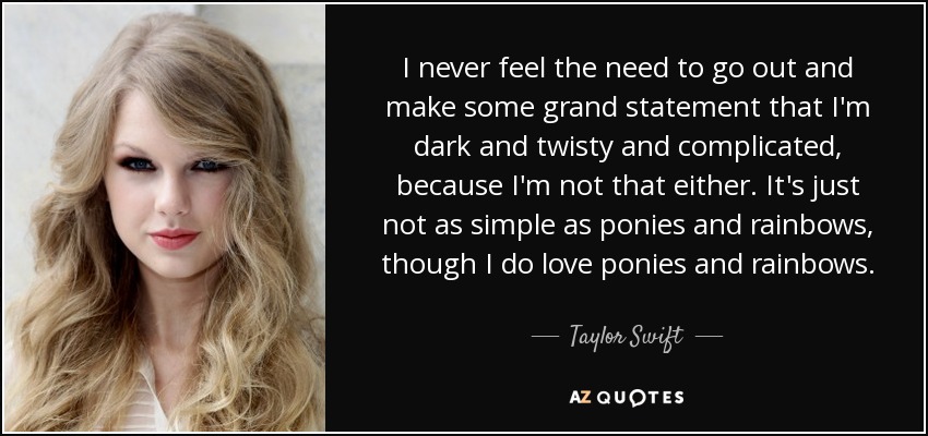 I never feel the need to go out and make some grand statement that I'm dark and twisty and complicated, because I'm not that either. It's just not as simple as ponies and rainbows, though I do love ponies and rainbows. - Taylor Swift