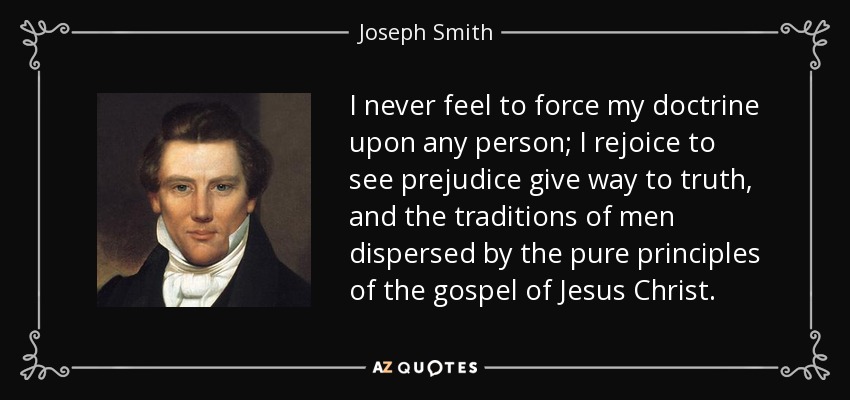 I never feel to force my doctrine upon any person; I rejoice to see prejudice give way to truth, and the traditions of men dispersed by the pure principles of the gospel of Jesus Christ. - Joseph Smith, Jr.