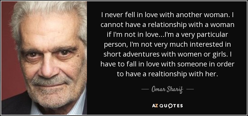 I never fell in love with another woman. I cannot have a relationship with a woman if I'm not in love...I'm a very particular person, I'm not very much interested in short adventures with women or girls. I have to fall in love with someone in order to have a realtionship with her. - Omar Sharif