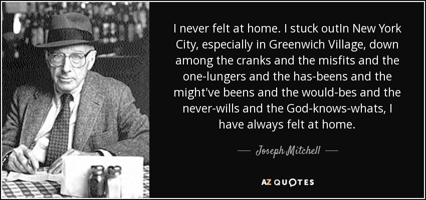 I never felt at home. I stuck outIn New York City, especially in Greenwich Village, down among the cranks and the misfits and the one-lungers and the has-beens and the might've beens and the would-bes and the never-wills and the God-knows-whats, I have always felt at home. - Joseph Mitchell
