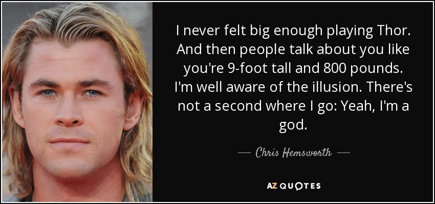 I never felt big enough playing Thor. And then people talk about you like you're 9-foot tall and 800 pounds. I'm well aware of the illusion. There's not a second where I go: Yeah, I'm a god. - Chris Hemsworth