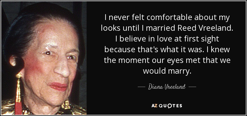 I never felt comfortable about my looks until I married Reed Vreeland. I believe in love at first sight because that's what it was. I knew the moment our eyes met that we would marry. - Diana Vreeland