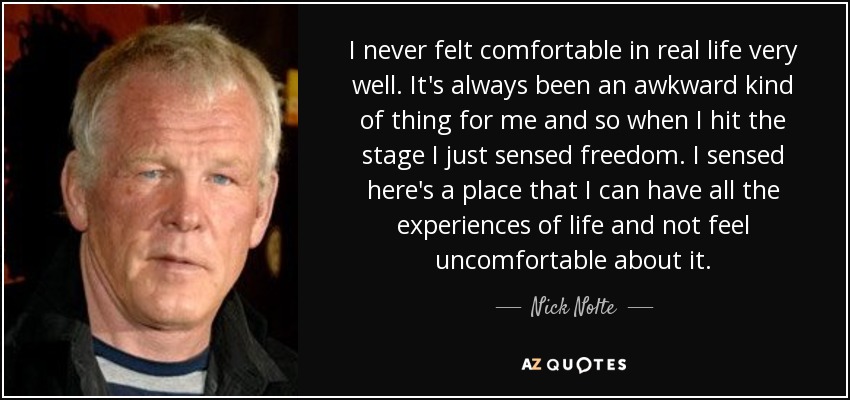 I never felt comfortable in real life very well. It's always been an awkward kind of thing for me and so when I hit the stage I just sensed freedom. I sensed here's a place that I can have all the experiences of life and not feel uncomfortable about it. - Nick Nolte