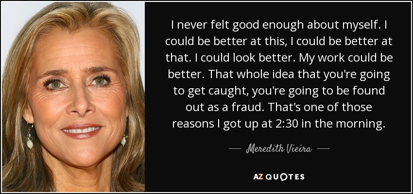 I never felt good enough about myself. I could be better at this, I could be better at that. I could look better. My work could be better. That whole idea that you're going to get caught, you're going to be found out as a fraud. That's one of those reasons I got up at 2:30 in the morning. - Meredith Vieira