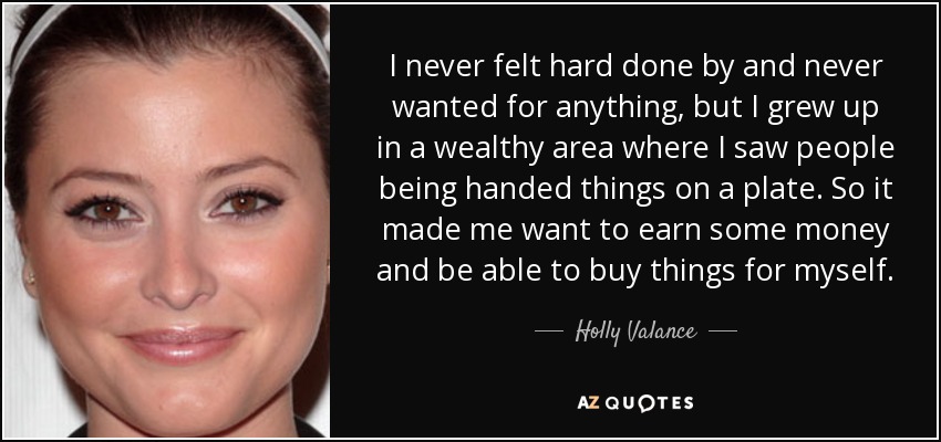 I never felt hard done by and never wanted for anything, but I grew up in a wealthy area where I saw people being handed things on a plate. So it made me want to earn some money and be able to buy things for myself. - Holly Valance
