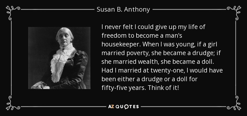 I never felt I could give up my life of freedom to become a man's housekeeper. When I was young, if a girl married poverty, she became a drudge; if she married wealth, she became a doll. Had I married at twenty-one, I would have been either a drudge or a doll for fifty-five years. Think of it! - Susan B. Anthony