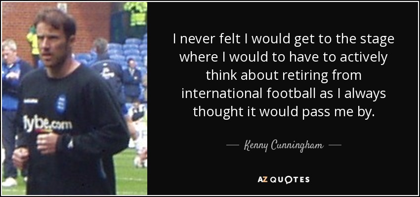 I never felt I would get to the stage where I would to have to actively think about retiring from international football as I always thought it would pass me by. - Kenny Cunningham
