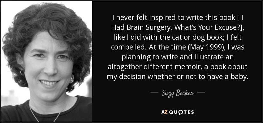 I never felt inspired to write this book [ I Had Brain Surgery, What's Your Excuse?], like I did with the cat or dog book; I felt compelled. At the time (May 1999), I was planning to write and illustrate an altogether different memoir, a book about my decision whether or not to have a baby. - Suzy Becker