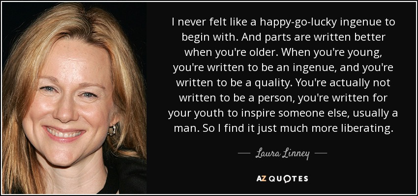 I never felt like a happy-go-lucky ingenue to begin with. And parts are written better when you're older. When you're young, you're written to be an ingenue, and you're written to be a quality. You're actually not written to be a person, you're written for your youth to inspire someone else, usually a man. So I find it just much more liberating. - Laura Linney