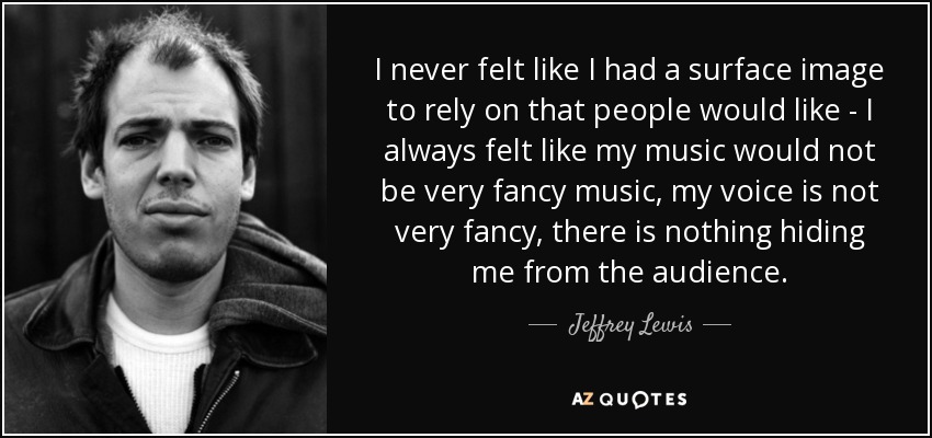 I never felt like I had a surface image to rely on that people would like - I always felt like my music would not be very fancy music, my voice is not very fancy, there is nothing hiding me from the audience. - Jeffrey Lewis