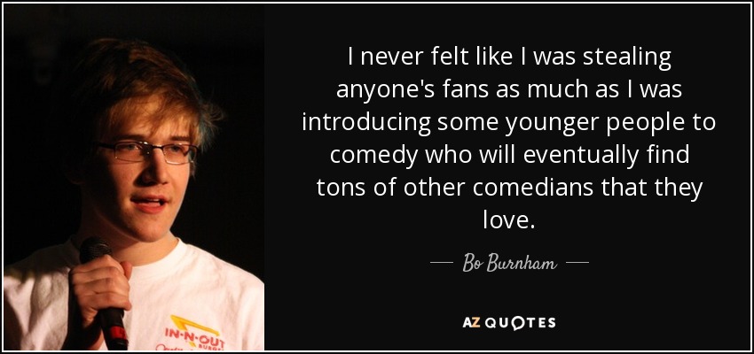 I never felt like I was stealing anyone's fans as much as I was introducing some younger people to comedy who will eventually find tons of other comedians that they love. - Bo Burnham